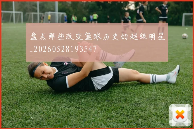 盘点那些改变篮球历史的超级明星_20260528193547