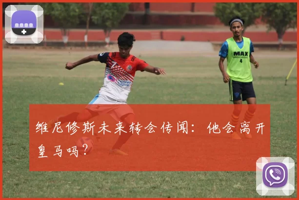 维尼修斯未来转会传闻：他会离开皇马吗？
