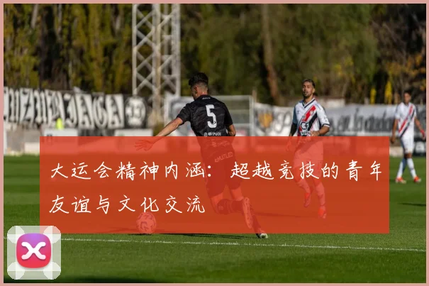 大运会精神内涵：超越竞技的青年友谊与文化交流