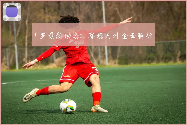 C罗最新动态：赛场内外全面解析