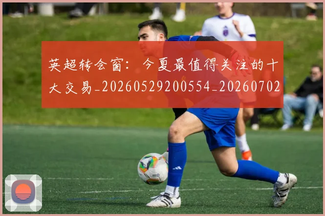 英超转会窗:今夏最值得关注的十大交易_20260529200554_20260702175000