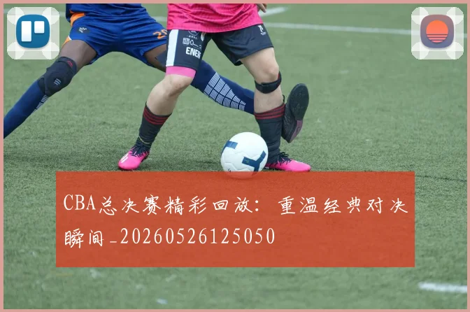 CBA总决赛精彩回放：重温经典对决瞬间_20260526125050