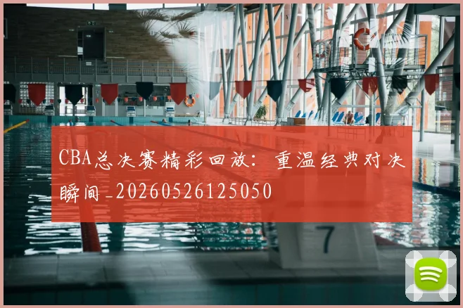 CBA总决赛精彩回放：重温经典对决瞬间_20260526125050