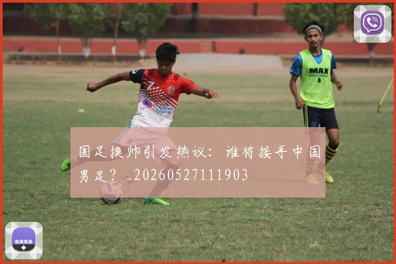国足换帅引发热议：谁将接手中国男足？_20260527111903