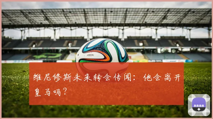 维尼修斯未来转会传闻：他会离开皇马吗？