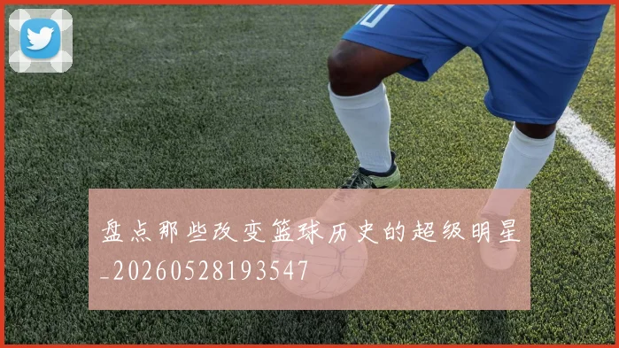 盘点那些改变篮球历史的超级明星_20260528193547